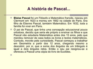 A história de Pascal... Blaise Pascal  foi um Filósofo e Matemático francês, nasceu em Clermont em 1623 e morreu em 1662 na cidade de Paris. Era filho de Etienne Pascal, também Matemático. Em 1632, toda a família foi viver em Paris. O pai de Pascal, que tinha uma concepção educacional pouco ortodoxa, decidiu que seria ele próprio a ensinar os filhos e que Pascal não estudaria Matemática antes dos 15 anos, pelo que mandou remover de casa todos os livros e textos matemáticos. Contudo, movido pela curiosidade, Pascal começou a trabalhar em Geometria a partir dos 12 anos, chegando mesmo a descobrir, por si, que a soma dos ângulos de um triângulo é igual a dois ângulos retos. Então o seu pai resignou-se e ofereceu a Pascal uma cópia do livro de Euclides. 