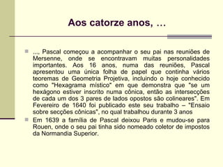 Aos catorze anos,  ... ..., Pascal começou a acompanhar o seu pai nas reuniões de Mersenne, onde se encontravam muitas personalidades importantes. Aos 16 anos, numa das reuniões, Pascal apresentou uma única folha de papel que continha vários teoremas de Geometria Projetiva, incluindo o hoje conhecido como "Hexagrama místico" em que demonstra que "se um hexágono estiver inscrito numa cônica, então as intersecções de cada um dos 3 pares de lados opostos são colineares". Em Fevereiro de 1640 foi publicado este seu trabalho – "Ensaio sobre secções cônicas", no qual trabalhou durante 3 anos Em 1639 a família de Pascal deixou Paris e mudou-se para Rouen, onde o seu pai tinha sido nomeado coletor de impostos da Normandia Superior. 