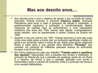 Mas aos dezoito anos,... Aos dezoito anos e com o objetivo de ajudar o pai na tarefa de cobrar impostos, Pascal inventou a primeira  máquina digital , chamada Pascalinne para levar a cabo o processo de adição e subtração, e posteriormente organizou a produção e comercialização destas máquinas de calcular (que se assemelhava a uma calculadora mecânica dos anos 40). Pelo menos sete destes «computadores» ainda existem; uma foi apresentada à rainha Cristina da Suécia em 1652. Quando o seu pai morreu em 1651, Pascal escreveu a uma das suas irmãs uma carta sobre a morte com um profundo significado cristão em geral e em particular sobre a morte do pai. Estas suas ideias religiosas foram a base para a sua grande obra filosófica  "Pensées"  que constitui um conjunto de reflexões pessoais acerca do sofrimento humano e da fé em Deus. Em Física destacou-se pelo seu trabalho  "Tratado sobre o equilíbrio dos líquidos"  relacionado com a pressão dos fluídos e hidráulica. O princípio de Pascal diz que a pressão em qualquer ponto de um fluido é a mesma, de forma a que a pressão aplicada num ponto é transmitida a todo o volume do contentor. Este é o princípio do macaco e do martelo  hidráulicos. 