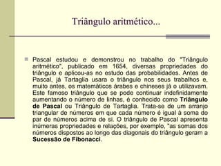 Triângulo aritmético... Pascal estudou e demonstrou no trabalho do "Triângulo aritmético", publicado em 1654, diversas propriedades do triângulo e aplicou-as no estudo das probabilidades. Antes de Pascal, já Tartaglia usara o triângulo nos seus trabalhos e, muito antes, os matemáticos árabes e chineses já o utilizavam. Este famoso triângulo que se pode continuar indefinidamente aumentando o número de linhas, é conhecido como  Triângulo de Pascal  ou Triângulo de Tartaglia. Trata-se de um arranjo triangular de números em que cada número é igual à soma do par de números acima de si. O triângulo de Pascal apresenta inúmeras propriedades e relações, por exemplo, "as somas dos números dispostos ao longo das diagonais do triângulo geram a  Sucessão de Fibonacci . 