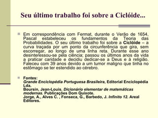 Seu último trabalho foi sobre a Ciclóide... Em correspondência com Fermat, durante o Verão de 1654, Pascal estabeleceu os fundamentos da Teoria das Probabilidades. O seu último trabalho foi sobre a  Ciclóide  –   a curva traçada por um ponto da circunferência que gira, sem escorregar, ao longo de uma linha reta. Durante esse ano desinteressou-se pela ciência; passou os últimos anos da vida a praticar caridade e decidiu dedicar-se a Deus e à religião. Faleceu com 39 anos devido a um tumor maligno que tinha no estômago se ter estendido ao cérebro. Fontes: Grande Enciclopédia Portuguesa Brasileira , Editorial Enciclopédia Lda. Boursin, Jean-Louis.  Dicionário elementar de matemáticas modernas.  Publicações Dom Quixote. Jorge, A., Alves C. , Fonseca, G., Barbedo, J.  Infinito 12 . Areal Editores. 