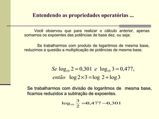 Entendendo as propriedades operatórias ... Você observou que para realizar o cálculo anterior, apenas somamos os expoentes das potências de base dez, ou seja:  Se trabalharmos com produto de logaritmos de mesma base, reduzimos a questão a multiplicação de potências de mesma base. Se trabalharmos com divisão de logaritmos de  mesma base, ficamos reduzidos a subtração de expoentes. 