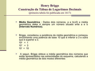 Henry Briggs Construção da Tábua de Logaritmos Decimais (primeira tabela foi publicada em 1617) Média Geométrica  : Dados dois números, a e b(  0) a média geométrica deles é sempre um número situado ente a e b  (Intervalo Numérico). Briggs, considerou a existência da média geométrica e começou encontrando uma potência de base 10 que é inferior a 3 e outra que é superior a 3. 10 0  =  1  10 ?   =  3 10 1  =  10 A seguir, Briggs obteve a média geométrica dos números que estão apresentados nas extremidades do esquema, calculando a média geométrica de dois modos diferentes: 