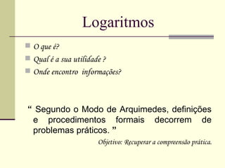 Logaritmos O que é? Qual é a sua utilidade ? Onde encontro  informações? “  Segundo o Modo de Arquimedes, definições e procedimentos formais decorrem de problemas práticos.  ” Objetivo: Recuperar a compreensão prática. 