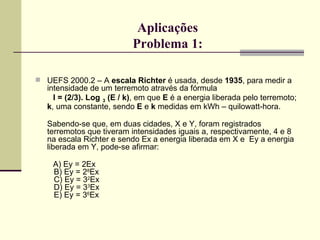Aplicações Problema 1: UEFS 2000.2 – A  escala Richter  é usada, desde  1935 , para medir a intensidade de um terremoto através da fórmula  I = (2/3). Log   3  (E / k) , em que  E  é a energia liberada pelo terremoto;  k , uma constante, sendo  E  e  k  medidas em kWh – quilowatt-hora. Sabendo-se que, em duas cidades, X e Y, foram registrados terremotos que tiveram intensidades iguais a, respectivamente, 4 e 8 na escala Richter e sendo Ex a energia liberada em X e  Ey a energia liberada em Y, pode-se afirmar: A) Ey = 2Ex   B) Ey = 2 8 Ex   C) Ey = 3 2 Ex   D) Ey = 3 3 Ex   E) Ey = 3 6 Ex 