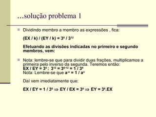... solução problema 1 Dividindo membro a membro as expressões , fica: (EX / k) / (EY / k) = 3 6  / 3 12 Efetuando as divisões indicadas no primeiro e segundo membros, vem: Nota: lembre-se que para dividir duas frações, multiplicamos a primeira pelo inverso da segunda. Teremos então: EX / EY = 3 6  :  3 12  = 3 6-12  = 1 / 3 6 Nota: Lembre-se que  a -n  = 1 / a n Daí vem imediatamente que: EX / EY = 1 / 3 6     EY / EX = 3 6     EY = 3 6 .EX 