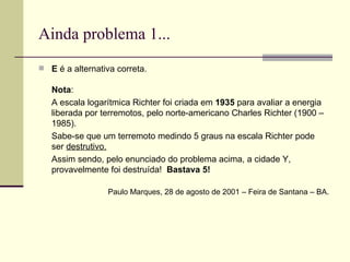Ainda problema 1... E  é a alternativa correta. Nota :  A escala logarítmica Richter foi criada em  1935  para avaliar a energia liberada por terremotos, pelo norte-americano Charles Richter (1900 – 1985).  Sabe-se que um terremoto medindo 5 graus na escala Richter pode ser  destrutivo. Assim sendo, pelo enunciado do problema acima, a cidade Y, provavelmente foi destruída!  Bastava 5!  Paulo Marques, 28 de agosto de 2001 – Feira de Santana – BA. 