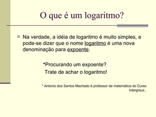 O que é um logaritmo? Na verdade, a idéia de logaritmo é muito simples, e pode-se dizer que o nome  logaritmo  é uma nova denominação para  expoente . * Procurando um expoente?  Trate de achar o logaritmo!  * Antonio dos Santos Machado é professor de matemática do Curso Intergraus . 