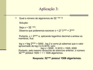 Aplicação 3: Qual o número de algarismos de  32  1000  ?  Solução:  Seja x =  32  1000 .  Observe que poderemos escrever x = ( 2  5 ) 1000  = 2 5000 Portanto, x =  2 5000   e, aplicando logaritmo decimal a ambos os membros, fica: log x =  log 2 5000  = 5000 . log 2 e como já sabemos que o valor aproximado de log 2 é 0,3010, vem:   log x = 5000 . 0,3010 = 1505, 0000 Portanto, pelo mesmo raciocínio do exercício anterior, o número  32 1000  possui  1505 + 1 = 1506 algarismos. Resposta:  32 1000  possui 1506 algarismos. 