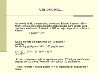 Curiosidade:... No ano de 1938, o matemático americano Edward Kasner (1878 – 1955), criou a expressão googol (aportuguesada para gugol), para expressar o número 10 elevado a 100, ou seja, segundo o professor Kasner,   1 gugol = 10 100 .  Qual o número de algarismos de 100 gugóis? Solução: Sendo 1 gugol igual a 10 100  , 100 gugóis será : x = 100 . 10 100  = 10 2  . 10 100  = 10 102  x = 10 102 Aí não precisa nem aplicar logaritmos, pois 10 102  é igual ao número 1 seguido de 102 zeros. Portanto, 10 102  possui 103 algarismos. Nota: 10 n  para n natural possui (n + 1) algarismos (1 seguido de n zeros ). 