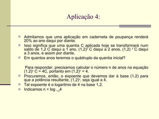 Aplicação 4: Admitamos que uma aplicação em caderneta de poupança renderá 20% ao ano daqui por diante.  Isso significa que uma quantia C aplicada hoje se transformará num saldo de 1,2 C daqui a 1 ano, (1,2) 2  C daqui a 2 anos, (1,2)  3  C daqui a 3 anos, e assim por diante.  Em quantos anos teremos o quádruplo da quantia inicial?  Para responder, precisamos calcular o número n de anos na equação (1,2) n  C = 4C, portanto em (1,2) n  = 4.  Procuramos, então, o expoente que devemos dar à base (1,2) para que a potência resultante, (1,2) n , seja igual a 4. Tal expoente é o logaritmo de 4 na base 1,2.  Indicamos n = log  1,2 4  