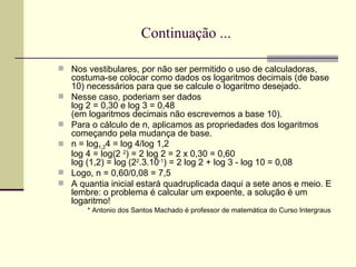 Continuação ... Nos vestibulares, por não ser permitido o uso de calculadoras, costuma-se colocar como dados os logaritmos decimais (de base 10) necessários para que se calcule o logaritmo desejado.  Nesse caso, poderiam ser dados log 2 = 0,30 e log 3 = 0,48  (em logaritmos decimais não escrevemos a base 10).  Para o cálculo de n, aplicamos as propriedades dos logaritmos começando pela mudança de base.  n = log 1,2 4 = log 4/log 1,2 log 4 = log(2  2 ) = 2 log 2 = 2 x 0,30 = 0,60  log (1,2) = log (2 2 .3.10 -1 ) = 2 log 2 + log 3 - log 10 = 0,08  Logo, n = 0,60/0,08 = 7,5  A quantia inicial estará quadruplicada daqui a sete anos e meio. E lembre: o problema é calcular um expoente, a solução é um logaritmo!  * Antonio dos Santos Machado é professor de matemática do Curso Intergraus  