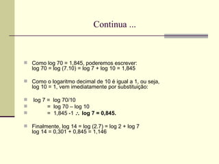 Continua ... Como log 70 = 1,845, poderemos escrever: log 70 = log (7.10) = log 7 + log 10 = 1,845 Como o logaritmo decimal de 10 é igual a 1, ou seja, log 10 = 1, vem imediatamente por substituição: log 7 =  log 70/10 =  log 70 – log 10 =  1,845 -1    log 7 = 0,845. Finalmente, log 14 = log (2.7) = log 2 + log 7 log 14 = 0,301 + 0,845 = 1,146 