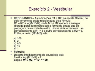 Exercício 2 - Vestibular CESGRANRIO – As indicações R1 e R2, na escala Ritcher, de dois terremotos estão relacionadas pela fórmula R1 – R2 = log(M1/M2), onde M1 e M2 medem a energia liberada pelos terremotos sob a forma de ondas que se propagam pela crosta terrestre. Houve dois terremotos: um correspondente a R1 = 8 e outro correspondente a R2 = 6.  Então, a razão (M1/M2) vale: a) 100 b) 2 c) 4/3 d) 10 e) 1 Solução:  Decorre imediatamente do enunciado que: 8 – 6 = log (M1/M2) = 2. Logo,  ( M1 / M2) = 10 2  = 100 . 