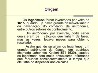 Origem   Os  logaritmos  foram inventados por volta de  1615 , quando  já havia grande desenvolvimento da navegação, do comércio, da astronomia, entre outros setores do conhecimento.    Um astrônomo, por exemplo, podia saber quais eram os  cálculos que tinham de fazer, mas às vezes, levava meses para obter o resultado.    Assim quando surgiram os logaritmos, um grande astrônomo da época, um austríaco chamado Jahannes Kepler(1571-1630), saudou os logaritmos com muito entusiasmo, afirmando que reduziam consideravelmente o tempo que ele tinha de dispensar aos cálculos. 