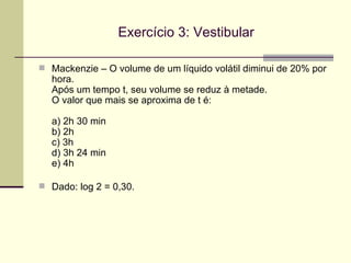 Exercício 3: Vestibular Mackenzie – O volume de um líquido volátil diminui de 20% por hora.  Após um tempo t, seu volume se reduz à metade.  O valor que mais se aproxima de t é: a) 2h 30 min b) 2h c) 3h d) 3h 24 min e) 4h Dado: log 2 = 0,30. 