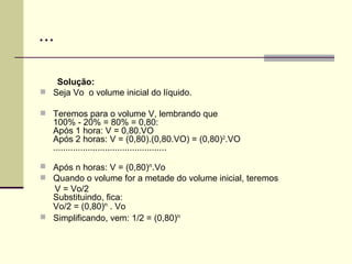 ... Solução:  Seja Vo  o volume inicial do líquido. Teremos para o volume V, lembrando que 100% - 20% = 80% = 0,80: Após 1 hora: V = 0,80.VO Após 2 horas: V = (0,80).(0,80.VO) = (0,80) 2 .VO .............................................. Após n horas: V = (0,80) n . Vo Quando o volume for a metade do volume inicial, teremos V = Vo/2 Substituindo, fica: Vo/2 = (0,80) n  . Vo Simplificando, vem: 1/2 = (0,80) n 