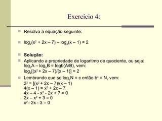 Exercício 4:   Resolva a equação seguinte: log 2 (x 2  + 2x – 7) – log 2 (x – 1) = 2 Solução:  Aplicando a propriedade de logaritmo de quociente, ou seja: log b A – log b B = logb(A/B), vem: log 2 [(x 2  + 2x – 7)/(x – 1)] = 2   Lembrando que se log b N = c então b c  = N, vem: 2 2  = [(x 2  + 2x – 7)/(x – 1) 4(x – 1) = x 2  + 2x – 7 4x – 4 - x 2  - 2x + 7 = 0 2x – x 2  + 3 = 0 x 2  - 2x - 3 = 0 