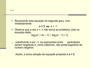 ... Resolvendo esta equação do segundo grau, vem imediatamente:   x = 3  ou  x = -1   Observe que a raiz x = -1 não serve ao problema, pois na equação dada,    log 2 (x 2  + 2x – 7) – log 2 (x – 1) = 2, ...  substituindo x por –1, as expressões entre  parênteses seriam negativas e, como sabemos, não existe logaritmo de número negativo.  Assim, a única solução da equação proposta é  x = 3 . 