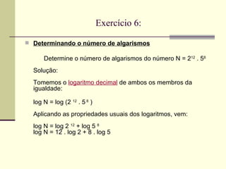 Exercício 6: Determinando o número de algarismos   Determine o número de algarismos do número N = 2 12  . 5 8 Solução: Tomemos o  logaritmo decimal  de ambos os membros da igualdade: log N = log (2  12  . 5  8  ) Aplicando as propriedades usuais dos logaritmos, vem: log N = log 2  12  + log 5  8 log N = 12 . log 2 + 8 . log 5 