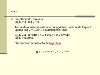 .... Simplificando, teremos: log N = 4 . log 2 + 8 Tomando o valor aproximado do logaritmo decimal de 2 que é igual a  log 2 = 0,3010 e substituindo, fica: log N = 4 . 0,3010 + 8 = 1,2040 + 8 = 9,2040 log N = 9,2040 Daí tiramos da definição de  logaritmo  : N = 10  9,2040  = 10  9  . 10  0,2040 