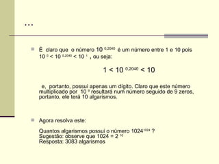 ... É  claro que  o número  10  0,2040   é um número entre 1 e 10 pois  10  0  < 10  0,2040  < 10  1  ,  ou seja: 1 < 10  0,2040  < 10  e,  portanto, possui apenas um dígito. Claro que este número multiplicado por  10  9  resultará num número seguido de 9 zeros, portanto, ele terá 10 algarismos. Agora resolva este: Quantos algarismos possui o número 1024 1024  ? Sugestão: observe que 1024 = 2  10 Resposta: 3083 algarismos 