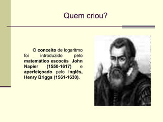 Quem criou? O  conceito  de logaritmo foi introduzido pelo  matemático escocês  John Napier (1550-1617)  e  aperfeiçoado  pelo  inglês, Henry Briggs (1561-1630).   