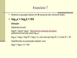 Exercício 7 Resolva a equação abaixo em  R  (conjunto dos números reais) : log 16 x + log x 2 = 5/4 Solução: Sabendo-se que: log b N = log a N / log a b  ( fórmula da mudança de base ), poderemos escrever para log 16 x : log 16 x = log 2 x / log 2 16 = log 2 x / 4, uma vez que log 2 16 = 4, pois 2 4  = 16. Substituindo na expressão original, vem: log x 2 + log 2 x / 4 = 5/4 