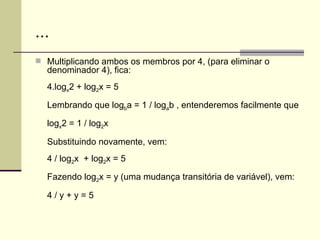 ... Multiplicando ambos os membros por 4, (para eliminar o denominador 4), fica: 4.log x 2 + log 2 x = 5 Lembrando que log b a = 1 / log a b , entenderemos facilmente que log x 2 = 1 / log 2 x Substituindo novamente, vem: 4 / log 2 x  + log 2 x = 5 Fazendo log 2 x = y (uma mudança transitória de variável), vem: 4 / y + y = 5 