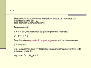 ... Supondo y    0, poderemos multiplicar ambos os membros da igualdade acima por   y,  para eliminar o denominador y. Teremos então: 4 + y 2  = 5y , ou passando 5y para o primeiro membro: y 2  – 5y + 4 = 0 Resolvendo a  equação do segundo grau  acima, encontraremos: y = 4 ou y = 1 Ora, já sabemos que y = log2x (devido à mudança de variável feita acima) e, portanto: log 2 x = 4  OU  log 2 x = 1 