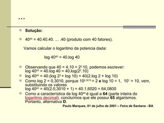 ... Solução: 40 40  = 40.40.40. ... .40 (produto com 40 fatores). Vamos calcular o logaritmo da potencia dada: log 40 40  = 40.log 40 Observando que 40 = 4.10 = 2 2. 10, podemos escrever: log 40 40  = 40.log 40 = 40.log(2 2 .10) log 40 40  = 40.(log 2 2  + log 10) = 40(2.log 2 + log 10) Como log 2 = 0,3010, porque 10 0,3010  = 2  e  log 10 = 1,  10 1  = 10, vem, substituindo os valores  log 40 40  = 40(2.0,3010 + 1) = 40.1,6020 = 64,0800 Como a característica de log 40 40  é igual a  64  (parte inteira do  logaritmo decimal ), concluímos que ele possui  65  algarismos. Portanto, alternativa  D . Paulo Marques, 01 de julho de 2001 – Feira de Santana - BA 