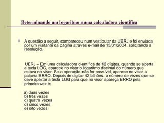 Determinando um logaritmo numa calculadora científica   A questão a seguir, compareceu num vestibular da UERJ e foi enviada por um visitante da página através e-mail de 13/01/2004, solicitando a resolução. UERJ – Em uma calculadora científica de 12 dígitos, quando se aperta a tecla LOG, aparece no visor o logaritmo decimal do número que estava no visor. Se a operação não for possível, aparece no visor a palavra ERRO. Depois de digitar 42 bilhões, o número de vezes que se deve apertar a tecla LOG para que no visor apareça ERRO pela primeira vez é: a) duas vezes  b) três vezes c) quatro vezes d) cinco vezes e) oito vezes 