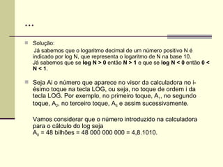 ... Solução: Já sabemos que o logaritmo decimal de um número positivo N é indicado por log N, que representa o logaritmo de N na base 10.  Já sabemos que se  log N > 0  então  N > 1  e que se  log N < 0  então  0 < N < 1 . Seja Ai o número que aparece no visor da calculadora no i-ésimo toque na tecla LOG, ou seja, no toque de ordem i da tecla LOG. Por exemplo, no primeiro toque, A 1 , no segundo toque, A 2 , no terceiro toque, A 3  e assim sucessivamente. Vamos considerar que o número introduzido na calculadora para o cálculo do log seja A 0  = 48 bilhões = 48 000 000 000 = 4,8.1010. 
