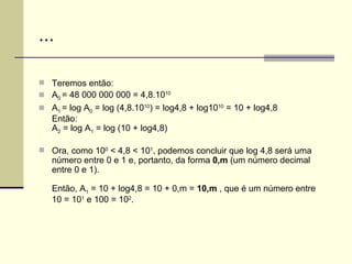 ... Teremos então: A 0  = 48 000 000 000 = 4,8.10 10 A 1  = log A 0  = log (4,8.10 10 ) = log4,8 + log10 10  = 10 + log4,8 Então: A 2  = log A 1  = log (10 + log4,8) Ora, como 10 0  < 4,8 < 10 1 , podemos concluir que log 4,8 será uma número entre 0 e 1 e, portanto, da forma  0,m  (um número decimal entre 0 e 1). Então, A 1  = 10 + log4,8 = 10 + 0,m =  10,m  , que é um número entre 10 = 10 1  e 100 = 10 2 . 