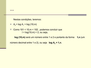 ... Nestas condições, teremos: A 2  = log A 1  = log (10,m)  Como 101 < 10,m < 102 , podemos concluir que l < log(10,m) < 2, ou seja,  log (10,m)  será um número entre 1 e 2 e portanto da forma  1,n  (um  número decimal entre 1 e 2), ou seja  log A 2  = 1,n . 
