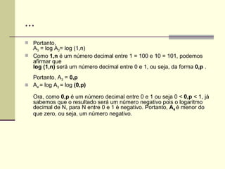 ... Portanto, A 3  = log A 2 = log (1,n) Como  1,n  é um número decimal entre 1 = 100 e 10 = 101, podemos afirmar que  log (1,n)  será um número decimal entre 0 e 1, ou seja, da forma  0,p  . Portanto, A 3  =  0,p A 4  = log A 3  = log  (0,p) Ora, como  0,p  é um número decimal entre 0 e 1 ou seja 0 <  0,p  < 1, já sabemos que o resultado será um número negativo pois o logaritmo decimal de N, para N entre 0 e 1 é negativo. Portanto,  A 4   é menor do que zero, ou seja, um número negativo. 