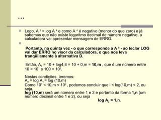 ... Logo, A  5  = log A  4  e como A  4  é negativo (menor do que zero) e já sabemos que não existe logaritmo decimal de número negativo, a calculadora vai apresentar mensagem de ERRO.  Portanto, na quinta vez - o que corresponde a A  5  - ao teclar LOG vai dar ERRO no visor da calculadora, o que nos leva tranqüilamente à alternativa D. Então, A 1  = 10 + log4,8 = 10 + 0,m =  10,m  , que é um número entre 10 = 10 1  e 100 = 10 2 . Nestas condições, teremos: A 2  = log A 1  = log (10,m)  Como 10 1  < 10,m < 10 2  , podemos concluir que l < log(10,m) < 2, ou seja,  log (10,m)  será um número entre 1 e 2 e portanto da forma  1,n  (um número decimal entre 1 e 2), ou seja    log A 2  = 1,n . 