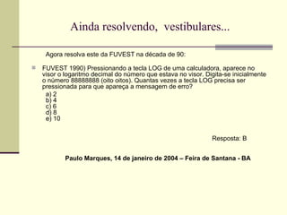 Ainda resolvendo,  vestibulares... Agora resolva este da FUVEST na década de 90: FUVEST 1990) Pressionando a tecla LOG de uma calculadora, aparece no visor o logaritmo decimal do número que estava no visor. Digita-se inicialmente o número 88888888 (oito oitos). Quantas vezes a tecla LOG precisa ser pressionada para que apareça a mensagem de erro? a) 2    b) 4    c) 6    d) 8    e) 10 Resposta: B Paulo Marques, 14 de janeiro de 2004 – Feira de Santana - BA 
