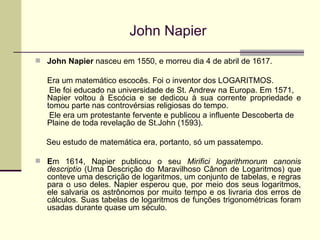 John Napier John Napier  nasceu em 1550, e morreu dia 4 de abril de 1617. Era um matemático escocês. Foi o inventor dos LOGARITMOS.  Ele foi educado na universidade de St. Andrew na Europa. Em 1571,  Napier voltou à Escócia e se dedicou à sua corrente propriedade e tomou parte nas controvérsias religiosas do tempo.  Ele era um protestante fervente e publicou a influente Descoberta de  Plaine de toda revelação de St.John (1593).  Seu estudo de matemática era, portanto, só um passatempo. E m 1614, Napier publicou o seu  Mirifici logarithmorum canonis descriptio  (Uma Descrição do Maravilhoso Cânon de Logaritmos) que conteve uma descrição de logaritmos, um conjunto de tabelas, e regras para o uso deles. Napier esperou que, por meio dos seus logaritmos, ele salvaria os astrônomos por muito tempo e os livraria dos erros de cálculos. Suas tabelas de logaritmos de funções trigonométricas foram usadas durante quase um século. 