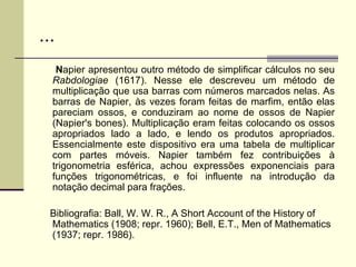 ... N apier apresentou outro método de simplificar cálculos no seu  Rabdologiae  (1617). Nesse ele descreveu um método de multiplicação que usa barras com números marcados nelas. As barras de Napier, às vezes foram feitas de marfim, então elas pareciam ossos, e conduziram ao nome de ossos de Napier (Napier's bones). Multiplicação eram feitas colocando os ossos apropriados lado a lado, e lendo os produtos apropriados. Essencialmente este dispositivo era uma tabela de multiplicar com partes móveis. Napier também fez contribuições à trigonometria esférica, achou expressões exponenciais para funções trigonométricas, e foi influente na introdução da notação decimal para frações. Bibliografia: Ball, W. W. R., A Short Account of the History of Mathematics (1908; repr. 1960); Bell, E.T., Men of Mathematics (1937; repr. 1986). 