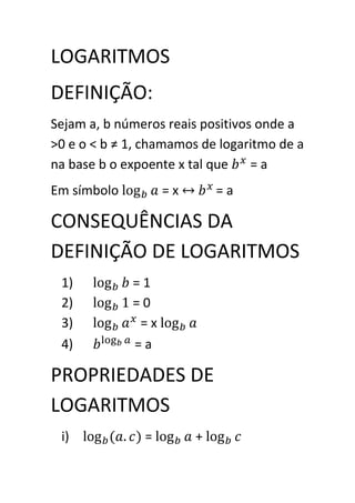 LOGARITMOS
DEFINIÇÃO:
Sejam a, b números reais positivos onde a
>0 e o < b ≠ 1, chamamos de logaritmo de a
na base b o expoente x tal que    =a
Em símbolo         =x       =a

CONSEQUÊNCIAS DA
DEFINIÇÃO DE LOGARITMOS
 1)          =1
 2)          =0
 3)           =x
 4)          =a

PROPRIEDADES DE
LOGARITMOS
 i)            =        +
 