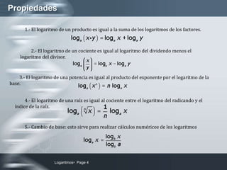 LogaritmosPage 4Propiedades1.- El logaritmo de un producto es igual a la suma de los logaritmos de los factores. 2.- El logaritmo de un cociente es igual al logaritmo del dividendo menos el logaritmo del divisor.3.- El logaritmo de una potencia es igual al producto del exponente por el logaritmo de la base.4.- El logaritmo de una raíz es igual al cociente entre el logaritmo del radicando y el índice de la raíz.5.- Cambio de base: esto sirve para realizar cálculos numéricos de los logaritmos