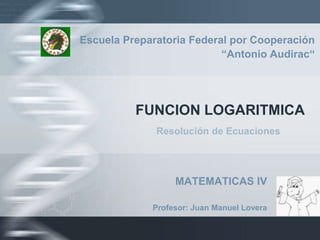 FUNCION LOGARITMICA Escuela Preparatoria Federal por Cooperación  “Antonio Audirac“ Resolución de Ecuaciones MATEMATICAS IV Profesor: Juan Manuel Lovera 