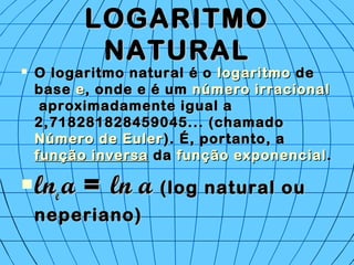 LOGARITMOLOGARITMO
NATURALNATURAL
 O logaritmo natural é o O logaritmo natural é o logaritmologaritmo de de
base base ee, onde e é um , onde e é um número irracionalnúmero irracional
 aproximadamente igual a aproximadamente igual a
2,718281828459045... (chamado 2,718281828459045... (chamado 
Número de EulerNúmero de Euler). É, portanto, a ). É, portanto, a 
função inversafunção inversa da  da função exponencialfunção exponencial..
 lnlnee aa == ln aln a (log natural ou(log natural ou
neperiano)neperiano)
 