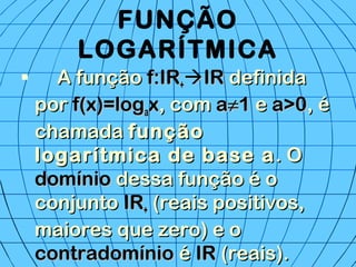 FUNÇÃO
LOGARÍTMICA
 A funçãoA função f:IRf:IR++IRIR definidadefinida
porpor f(x)=logf(x)=logaaxx, com, com aa≠≠11 ee a>0a>0, é, é
chamadachamada funçãofunção
logarítmica de base alogarítmica de base a. O. O
domíniodomínio dessa função é odessa função é o
conjuntoconjunto IRIR++ (reais positivos,(reais positivos,
maiores que zero) e omaiores que zero) e o
contradomíniocontradomínio éé IRIR (reais).(reais).
 