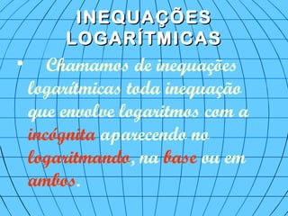 INEQUAÇÕESINEQUAÇÕES
LOGARÍTMICASLOGARÍTMICAS

Chamamos de inequações
logarítmicas toda inequação
que envolve logaritmos com a
incógnita aparecendo no
logaritmando, na base ou em
ambos.
 