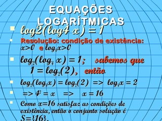 EQUAÇÕESEQUAÇÕES
LOGARÍTMICASLOGARÍTMICAS
 log2(log4 x) = 1log2(log4 x) = 1
 Resolução: condição de existência:Resolução: condição de existência:
x>0x>0 ee loglog44x>0x>0
 loglog22(log(log44 x) = 1x) = 1; sabemos que; sabemos que
1 = log1 = log22(2)(2), então, então
 loglog22(log(log44x) = logx) = log22(2) => log(2) => log44x = 2x = 2
 => 4=> 422
= x => x = 16= x => x = 16

ComoComo x=16x=16 satisfaz as condições desatisfaz as condições de
existência, então o conjunto solução éexistência, então o conjunto solução é
 