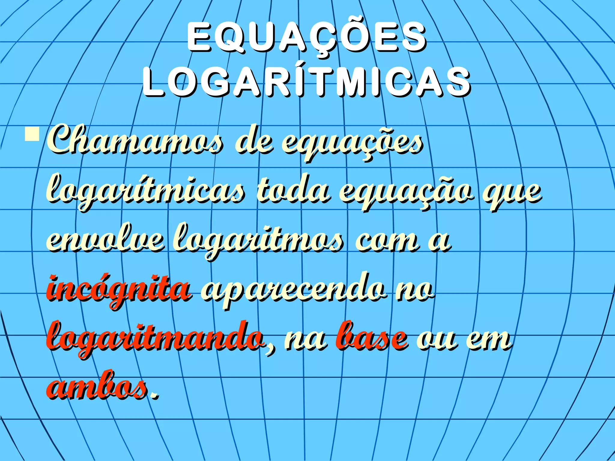 EQUAÇÕESEQUAÇÕES
LOGARÍTMICASLOGARÍTMICAS
 Chamamos de equaçõesChamamos de equações
logarítmicas toda equação quelogarítmicas toda equação que
envolve logaritmos com aenvolve logaritmos com a
incógnitaincógnita aparecendo noaparecendo no
logaritmandologaritmando, na, na basebase ou emou em
ambosambos..
 