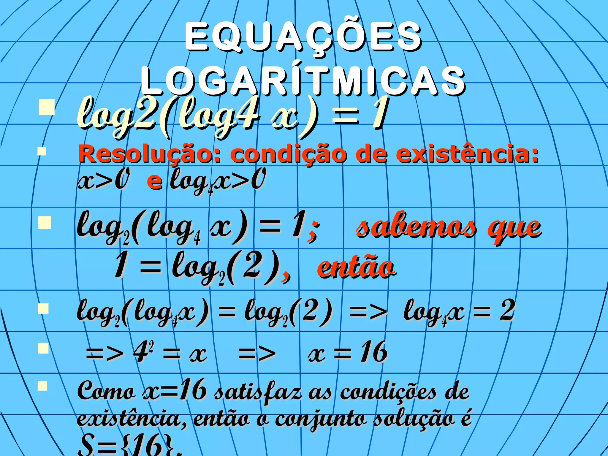 EQUAÇÕESEQUAÇÕES
LOGARÍTMICASLOGARÍTMICAS
 log2(log4 x) = 1log2(log4 x) = 1
 Resolução: condição de existência:Resolução: condição de existência:
x>0x>0 ee loglog44x>0x>0
 loglog22(log(log44 x) = 1x) = 1; sabemos que; sabemos que
1 = log1 = log22(2)(2), então, então
 loglog22(log(log44x) = logx) = log22(2) => log(2) => log44x = 2x = 2
 => 4=> 422
= x => x = 16= x => x = 16

ComoComo x=16x=16 satisfaz as condições desatisfaz as condições de
existência, então o conjunto solução éexistência, então o conjunto solução é
 