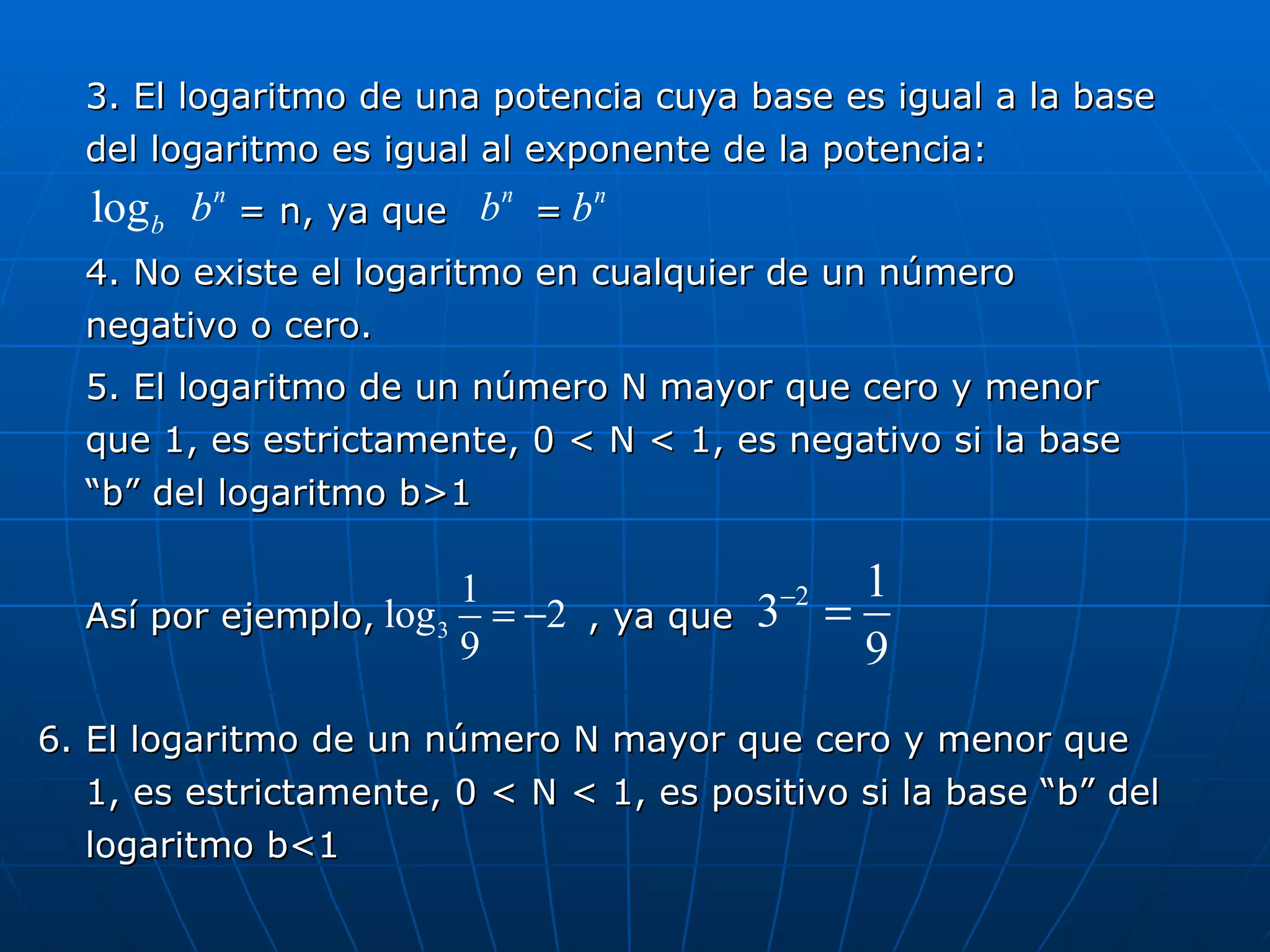 3. El logaritmo de una potencia cuya base es igual a la base del logaritmo es igual al exponente de la potencia: = n, ya que  =  4. No existe el logaritmo en cualquier de un número negativo o cero. 5. El logaritmo de un número N mayor que cero y menor que 1, es estrictamente, 0 < N < 1, es negativo si la base “b” del logaritmo b>1 Así por ejemplo,  , ya que 6. El logaritmo de un número N mayor que cero y menor que 1, es estrictamente, 0 < N < 1, es positivo si la base “b” del logaritmo b<1 